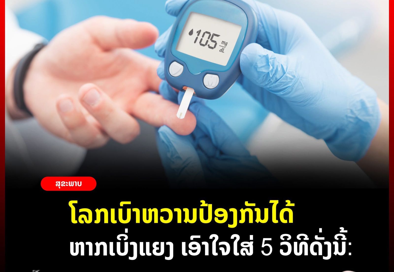 ໂລກເບົາຫວານປ້ອງກັນໄດ້ຫາກເບິ່ງແຍງ ເອົາໃຈໃສ່ 5 ວິທີດັ່ງນີ້:.1 ຄວບຄຸມນໍ້າໜັກໃນຕົວທ່ານໃຫ້ຢູ່ເກນເໝາະສົມ2 ກິນອາຫານໃຫ້ຄົບ 5 ໝູ່ ເນັ້ນຜັກ ແລະ ໝາກໄມ້ ທີ່ມີນໍ້າຕານບໍ່ຫລາຍ, ຫລຸດປະລິມານເຂົ້າ-ແປ້ງ ເນັ້ນກິນເຂົ້າກ້ອງ ຫລີກລ່ຽງເຄື່ອງດື່ມທີ່ມີນໍ້າຕານສູງເຊັ່ນ ນໍ້າຫວານ, ນໍ້າອັດລົມ3 ອອກກໍາລັງກາຍຢ່າງຖືກວິທີ ແລະ ສະໝໍ່າສະເໝີເໝາະສົມກັບເພດ ແລະ ໄວ ຢ່າງໜ້ອຍ 5 ມື້ລະ 30 ນາທີ4 ເຮັດຕົວໃຫ້ແຈ່ມໃສ ຜ່ອນຄາຍຄວາມຄຽດ5 ກວດສຸຂະພາບເປັນປະຈໍາ ທຸກປີ